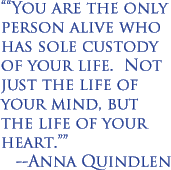 "You are the only person alive who has sole custody of your life. Not just the life of your mind, but the life of your heart." --Anna Quindlen